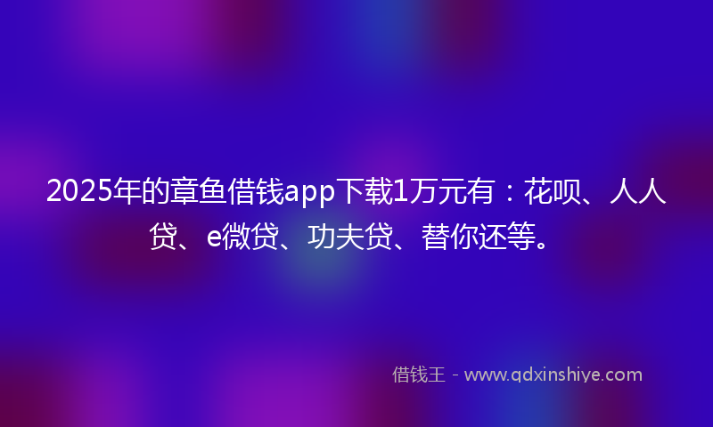 2025年的章鱼借钱app下载1万元有：花呗、人人贷、e微贷、功夫贷、替你还等。