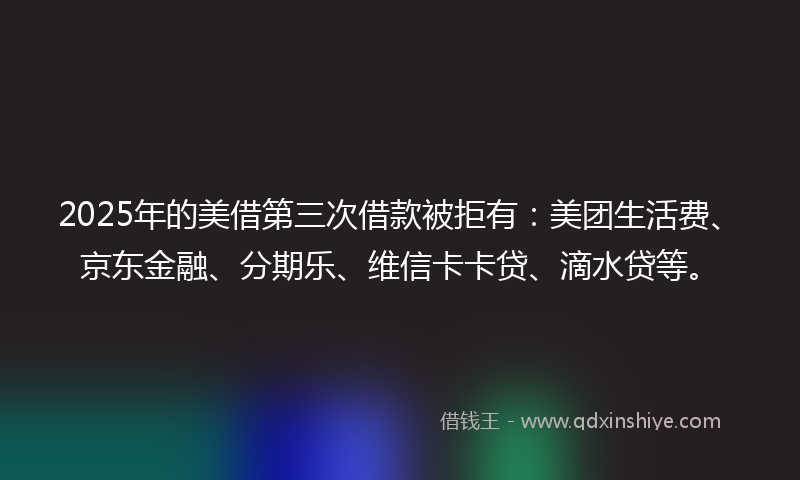 2025年的美借第三次借款被拒有：美团生活费、京东金融、分期乐、维信卡卡贷、滴水贷等。