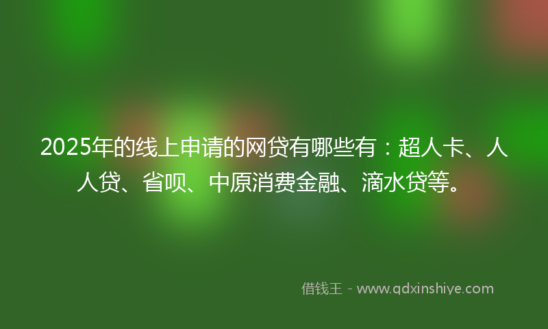 2025年的线上申请的网贷有哪些有：超人卡、人人贷、省呗、中原消费金融、滴水贷等。