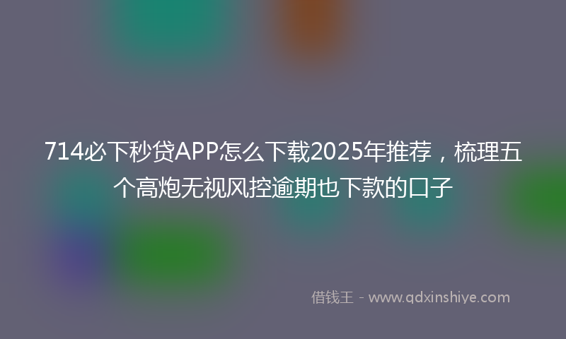 714必下秒贷APP怎么下载2025年推荐，梳理五个高炮无视风控逾期也下款的口子