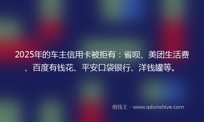 2025年的车主信用卡被拒有：省呗、美团生活费、百度有钱花、平安口袋银行、洋钱罐等。