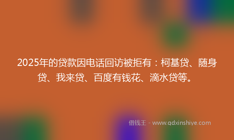 2025年的贷款因电话回访被拒有：柯基贷、随身贷、我来贷、百度有钱花、滴水贷等。