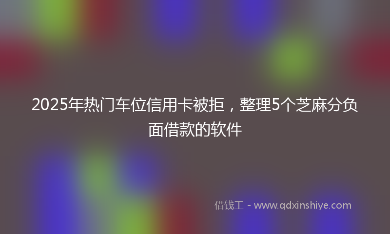 2025年热门车位信用卡被拒，整理5个芝麻分负面借款的软件