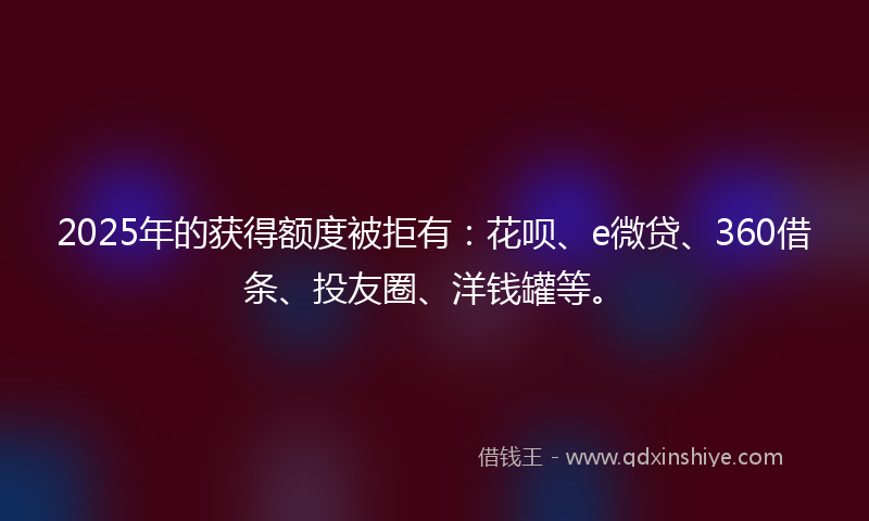 2025年的获得额度被拒有：花呗、e微贷、360借条、投友圈、洋钱罐等。