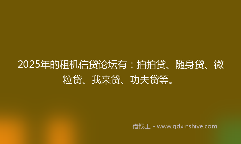 2025年的租机信贷论坛有：拍拍贷、随身贷、微粒贷、我来贷、功夫贷等。