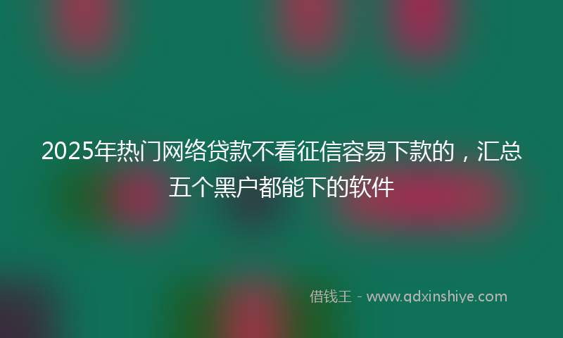 2025年热门网络贷款不看征信容易下款的，汇总五个黑户都能下的软件