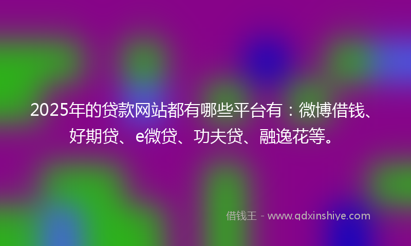 2025年的贷款网站都有哪些平台有：微博借钱、好期贷、e微贷、功夫贷、融逸花等。