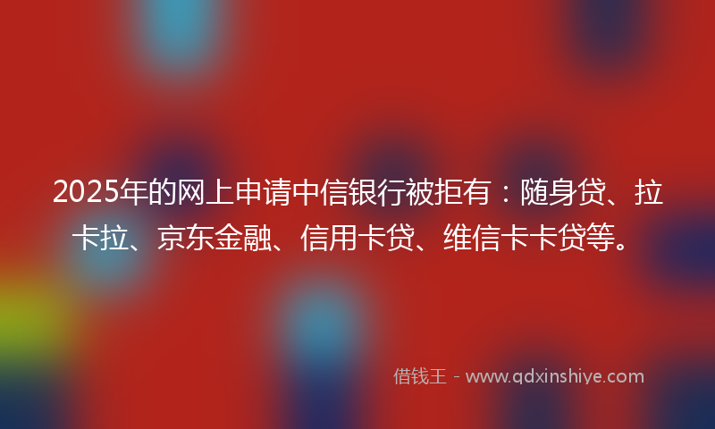 2025年的网上申请中信银行被拒有：随身贷、拉卡拉、京东金融、信用卡贷、维信卡卡贷等。