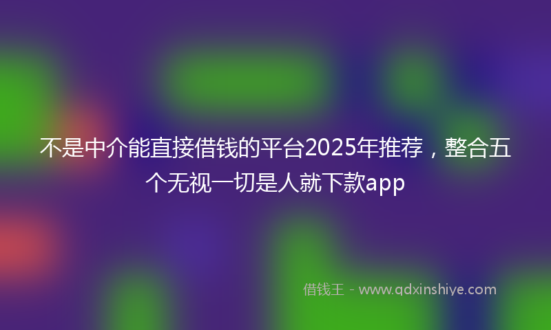 不是中介能直接借钱的平台2025年推荐，整合五个无视一切是人就下款app