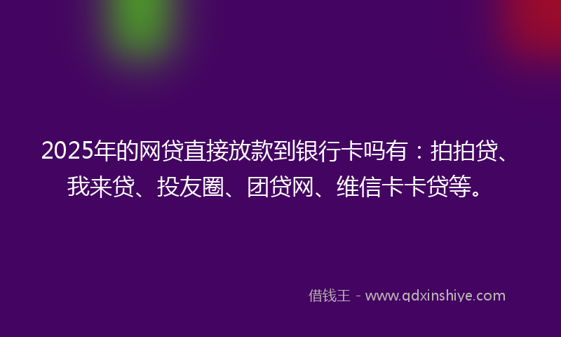 2025年的网贷直接放款到银行卡吗有：拍拍贷、我来贷、投友圈、团贷网、维信卡卡贷等。
