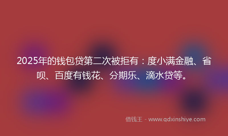 2025年的钱包贷第二次被拒有：度小满金融、省呗、百度有钱花、分期乐、滴水贷等。
