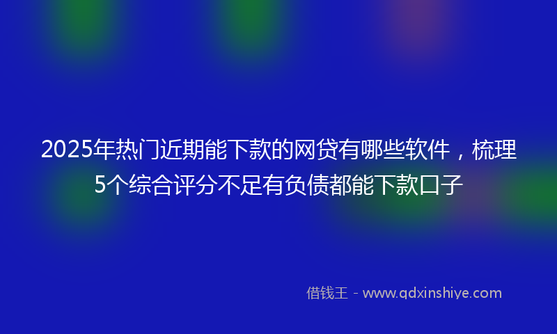 2025年热门近期能下款的网贷有哪些软件，梳理5个综合评分不足有负债都能下款口子