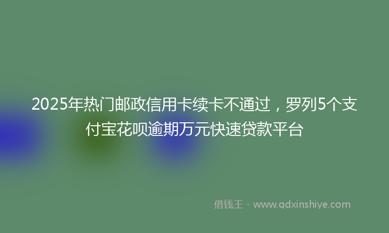 2025年热门邮政信用卡续卡不通过，罗列5个支付宝花呗逾期万元快速贷款平台