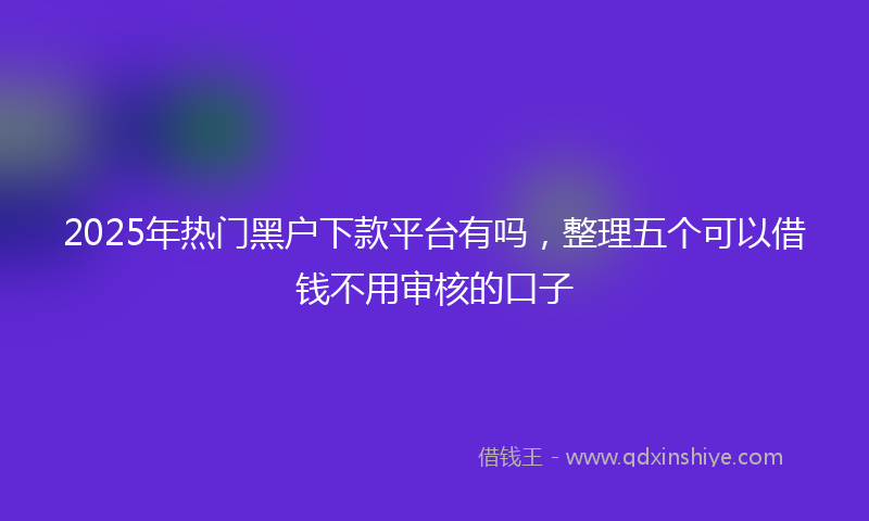2025年热门黑户下款平台有吗，整理五个可以借钱不用审核的口子