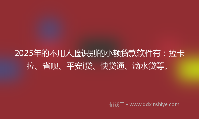 2025年的不用人脸识别的小额贷款软件有：拉卡拉、省呗、平安i贷、快贷通、滴水贷等。