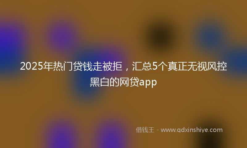 2025年热门贷钱走被拒，汇总5个真正无视风控黑白的网贷app