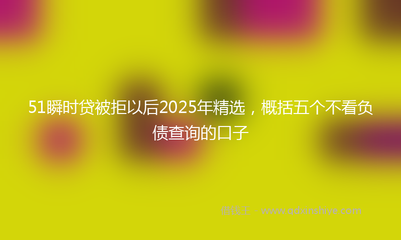 51瞬时贷被拒以后2025年精选，概括五个不看负债查询的口子