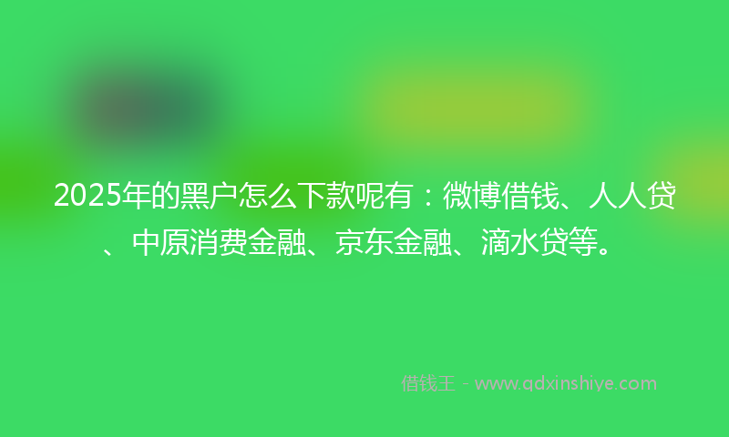 2025年的黑户怎么下款呢有：微博借钱、人人贷、中原消费金融、京东金融、滴水贷等。