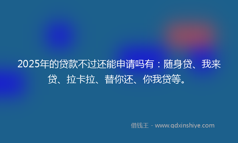 2025年的贷款不过还能申请吗有：随身贷、我来贷、拉卡拉、替你还、你我贷等。