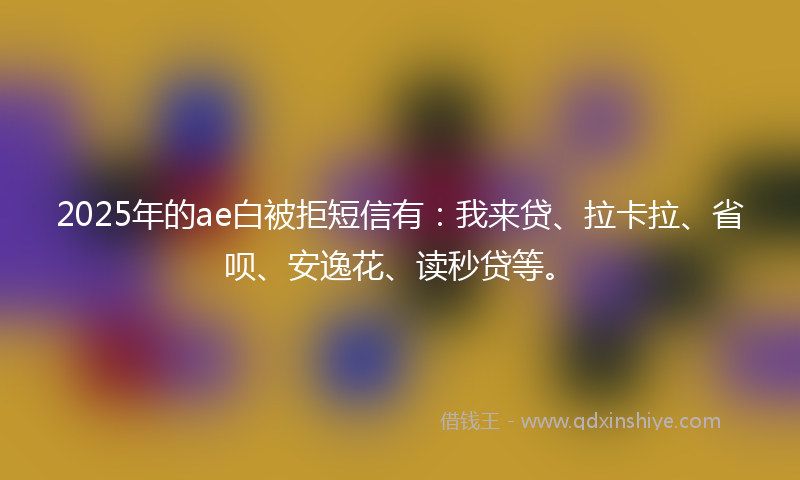 2025年的ae白被拒短信有：我来贷、拉卡拉、省呗、安逸花、读秒贷等。