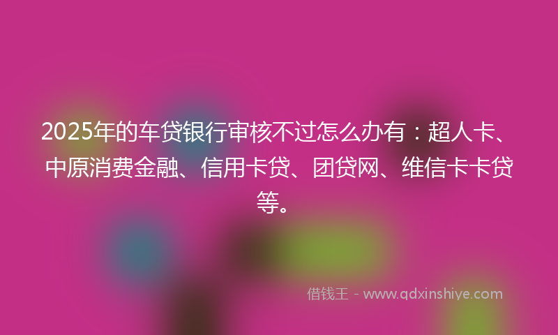 2025年的车贷银行审核不过怎么办有：超人卡、中原消费金融、信用卡贷、团贷网、维信卡卡贷等。