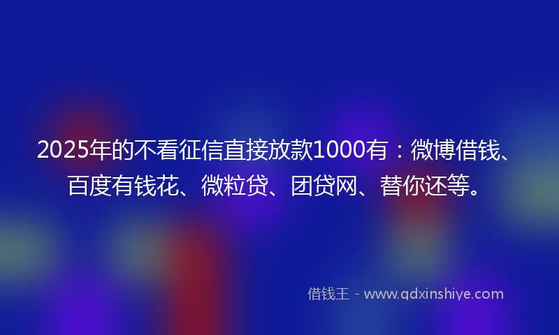2025年的不看征信直接放款1000有：微博借钱、百度有钱花、微粒贷、团贷网、替你还等。