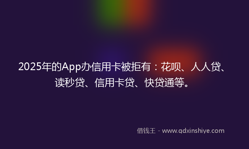 2025年的App办信用卡被拒有：花呗、人人贷、读秒贷、信用卡贷、快贷通等。