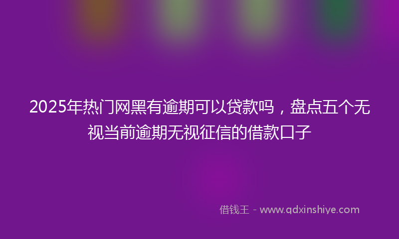 2025年热门网黑有逾期可以贷款吗，盘点五个无视当前逾期无视征信的借款口子
