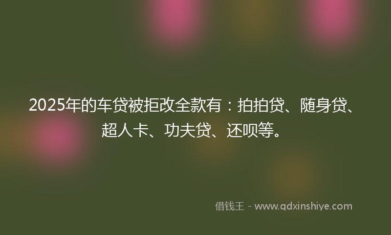 2025年的车贷被拒改全款有：拍拍贷、随身贷、超人卡、功夫贷、还呗等。