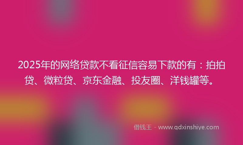 2025年的网络贷款不看征信容易下款的有：拍拍贷、微粒贷、京东金融、投友圈、洋钱罐等。