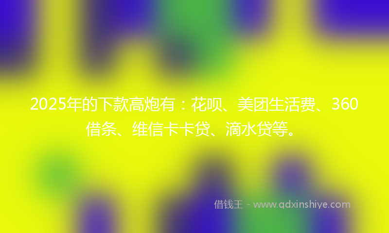 2025年的下款高炮有：花呗、美团生活费、360借条、维信卡卡贷、滴水贷等。