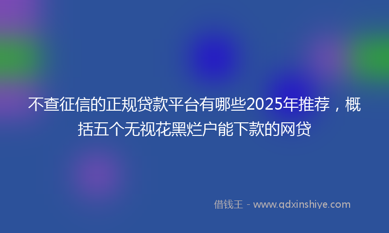 不查征信的正规贷款平台有哪些2025年推荐，概括五个无视花黑烂户能下款的网贷
