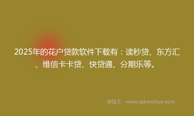 2025年的花户贷款软件下载有：读秒贷、东方汇、维信卡卡贷、快贷通、分期乐等。