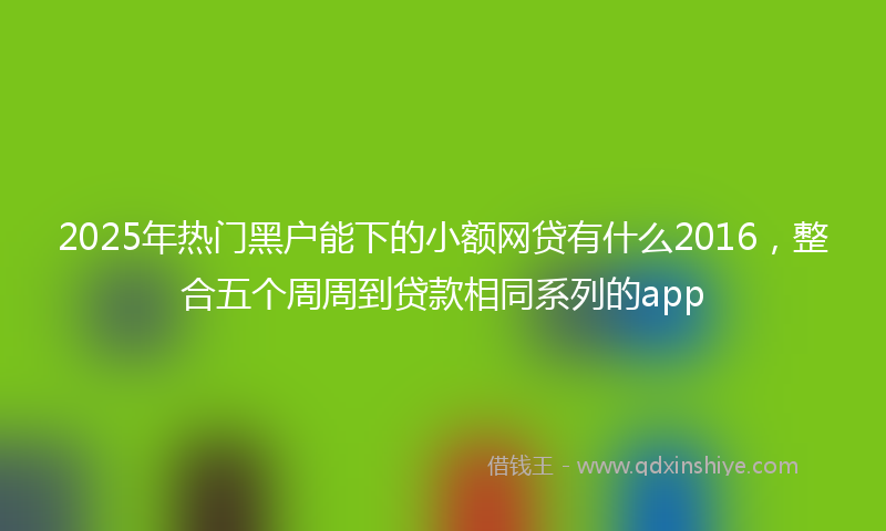 2025年热门黑户能下的小额网贷有什么2016，整合五个周周到贷款相同系列的app