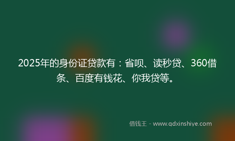 2025年的身份证贷款有：省呗、读秒贷、360借条、百度有钱花、你我贷等。