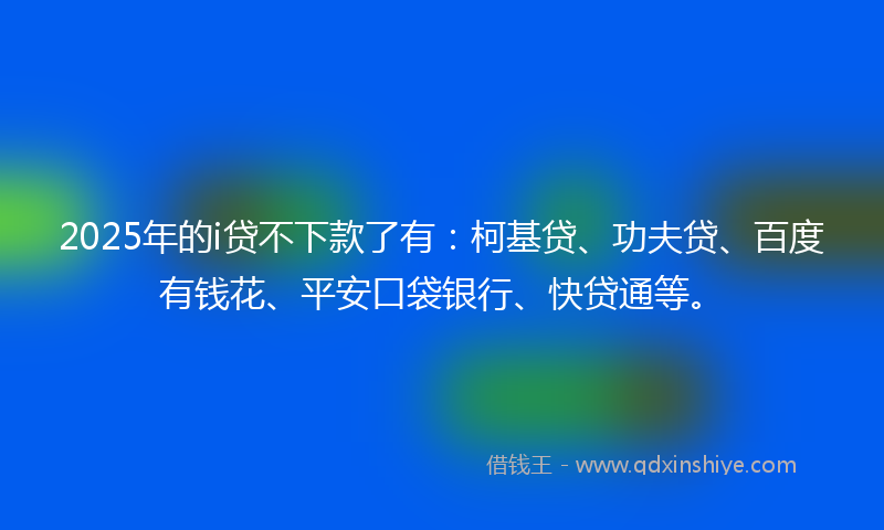 2025年的i贷不下款了有：柯基贷、功夫贷、百度有钱花、平安口袋银行、快贷通等。