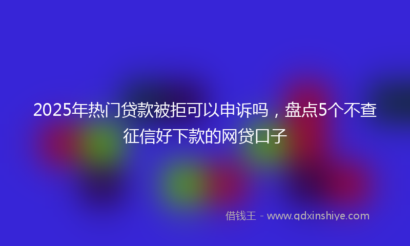 2025年热门贷款被拒可以申诉吗，盘点5个不查征信好下款的网贷口子