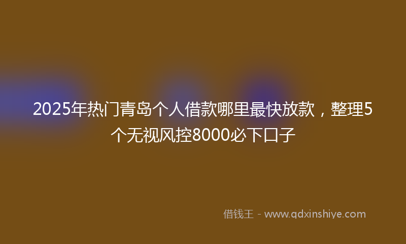 2025年热门青岛个人借款哪里最快放款，整理5个无视风控8000必下口子