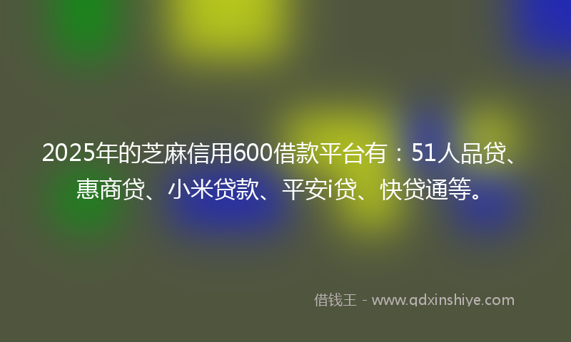 2025年的芝麻信用600借款平台有：51人品贷、惠商贷、小米贷款、平安i贷、快贷通等。