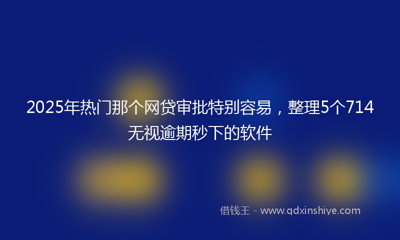 2025年热门那个网贷审批特别容易,整理5个714无视逾期秒下的软件
