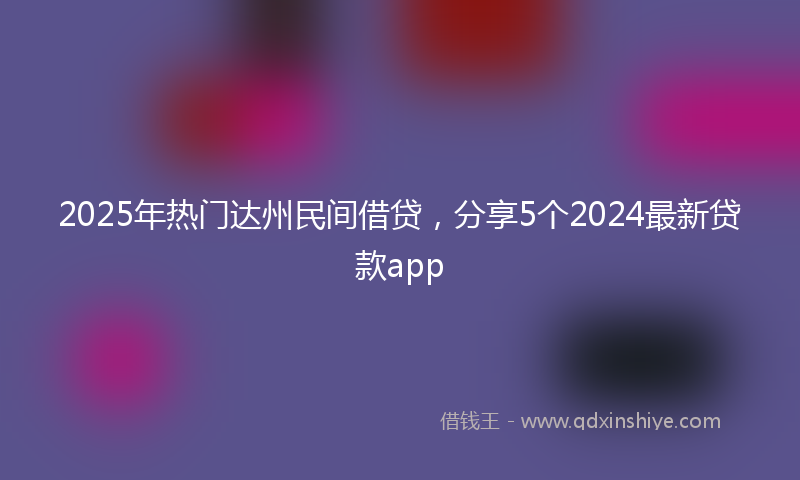 2025年热门达州民间借贷，分享5个2024最新贷款app