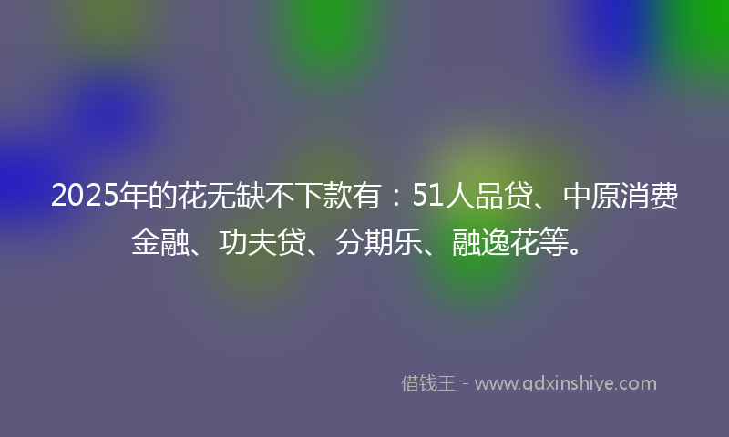 2025年的花无缺不下款有：51人品贷、中原消费金融、功夫贷、分期乐、融逸花等。