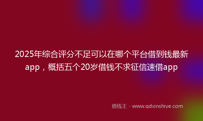 2025年综合评分不足可以在哪个平台借到钱最新app，概括五个20岁借钱不求征信速借app
