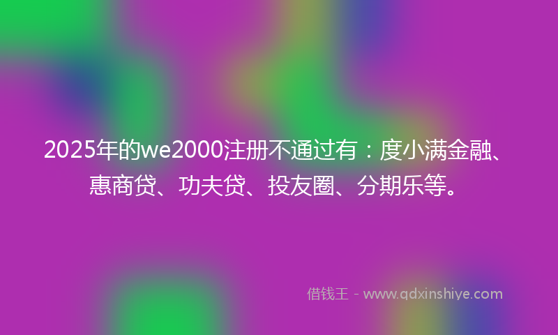2025年的we2000注册不通过有：度小满金融、惠商贷、功夫贷、投友圈、分期乐等。
