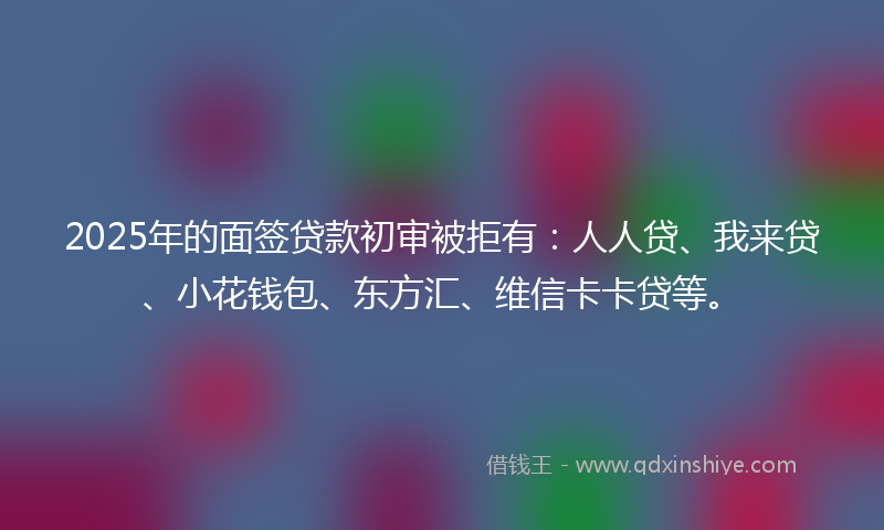 2025年的面签贷款初审被拒有：人人贷、我来贷、小花钱包、东方汇、维信卡卡贷等。