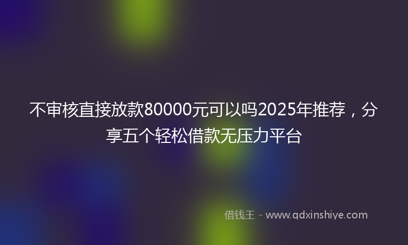 不审核直接放款80000元可以吗2025年推荐，分享五个轻松借款无压力平台