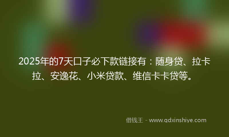 2025年的7天口子必下款链接有：随身贷、拉卡拉、安逸花、小米贷款、维信卡卡贷等。