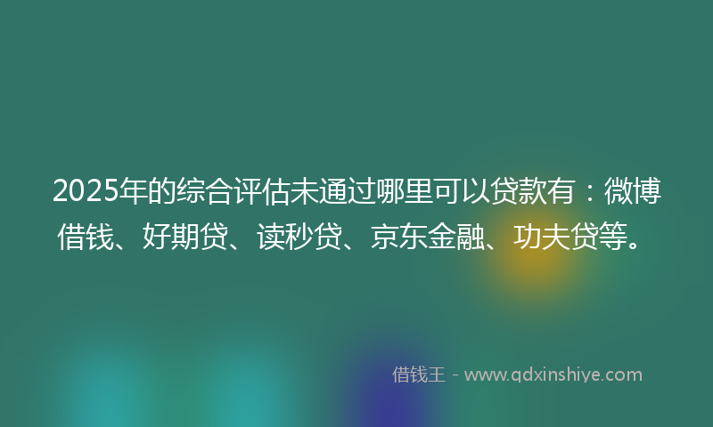2025年的综合评估未通过哪里可以贷款有：微博借钱、好期贷、读秒贷、京东金融、功夫贷等。