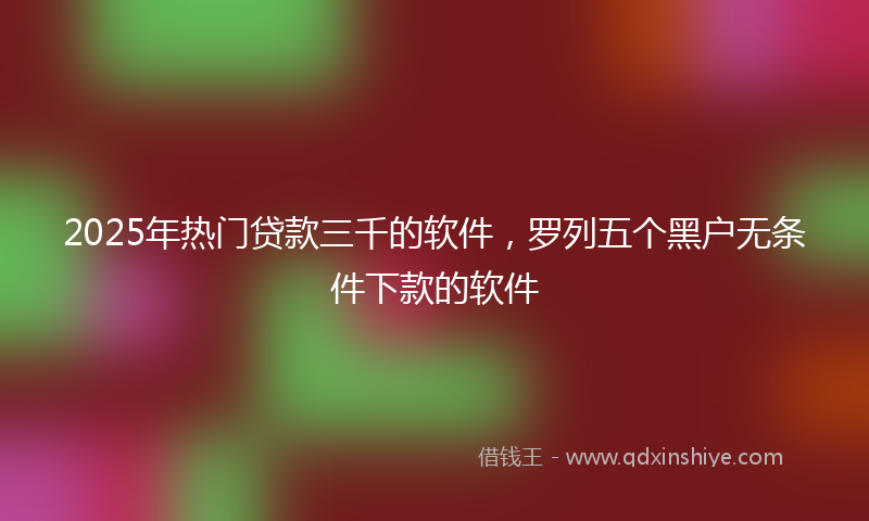 2025年热门贷款三千的软件，罗列五个黑户无条件下款的软件