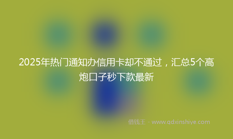 2025年热门通知办信用卡却不通过，汇总5个高炮口子秒下款最新